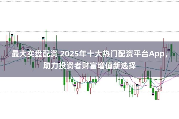 最大实盘配资 2025年十大热门配资平台App，助力投资者财富增值新选择
