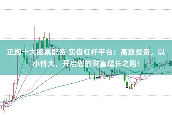 正规十大股票配资 实盘杠杆平台：高效投资，以小博大，开启您的财富增长之路！
