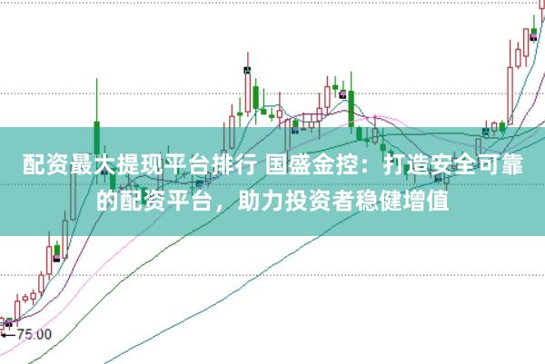 配资最大提现平台排行 国盛金控：打造安全可靠的配资平台，助力投资者稳健增值