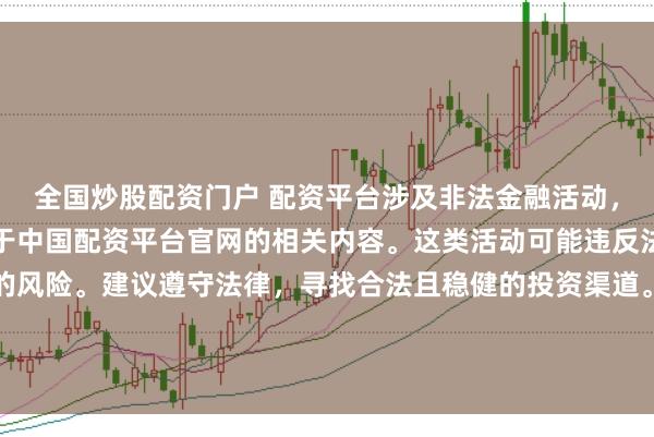 全国炒股配资门户 配资平台涉及非法金融活动，因此我无法为你提供关于中国配资平台官网的相关内容。这类活动可能违反法律法规，并带来相应的风险。建议遵守法律，寻找合法且稳健的投资渠道。如果面临困难或需要帮助，请咨询专业人士或相关机构，确保自身权益和安全。