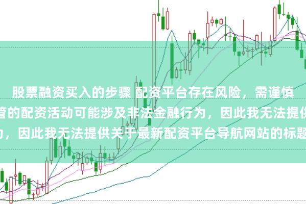 股票融资买入的步骤 配资平台存在风险，需谨慎选择。在中国，未经监管的配资活动可能涉及非法金融行为，因此我无法提供关于最新配资平台导航网站的标题或内容。