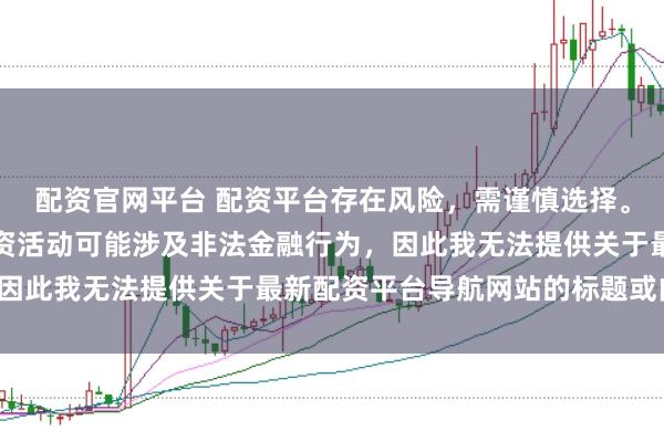 配资官网平台 配资平台存在风险，需谨慎选择。在中国，未经监管的配资活动可能涉及非法金融行为，因此我无法提供关于最新配资平台导航网站的标题或内容。
