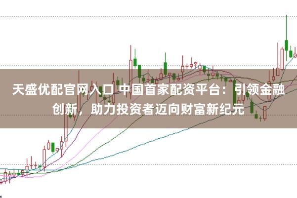 天盛优配官网入口 中国首家配资平台：引领金融创新，助力投资者迈向财富新纪元