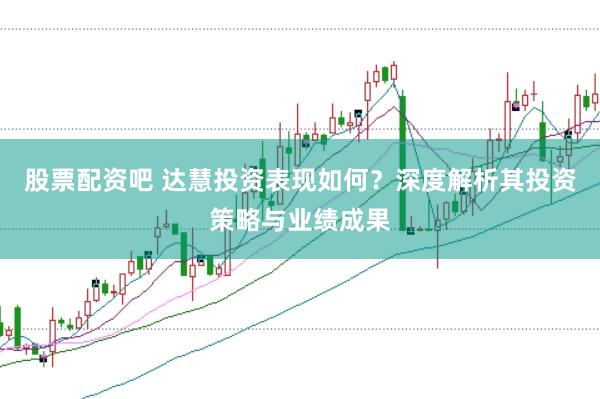 股票配资吧 达慧投资表现如何？深度解析其投资策略与业绩成果