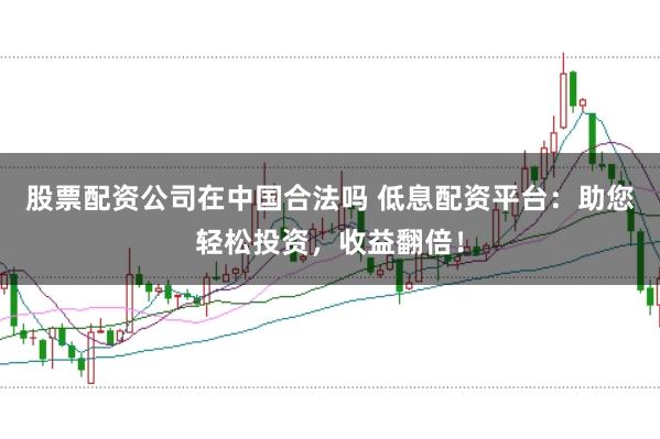 股票配资公司在中国合法吗 低息配资平台：助您轻松投资，收益翻倍！