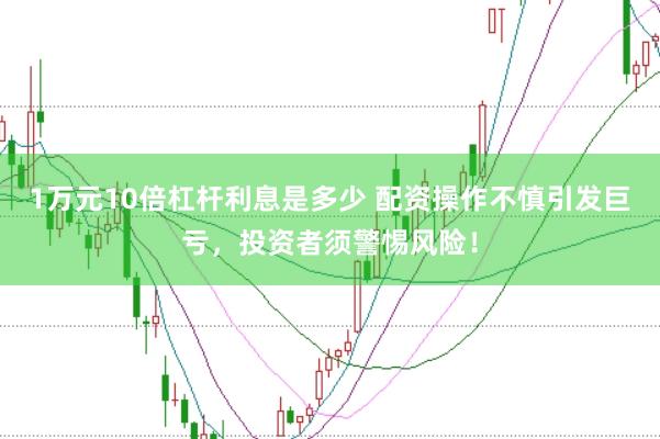 1万元10倍杠杆利息是多少 配资操作不慎引发巨亏,投资者须警惕风险!