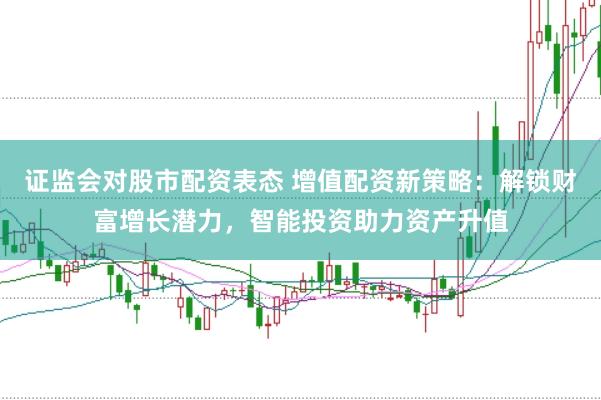 证监会对股市配资表态 增值配资新策略:解锁财富增长潜力,智能投资助力资产升值