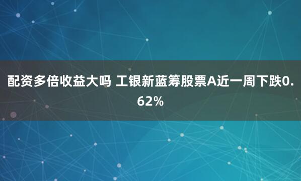 配资多倍收益大吗 工银新蓝筹股票A近一周下跌0.62%