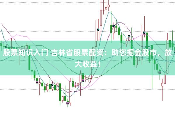 股票知识入门 吉林省股票配资：助您掘金股市，放大收益！