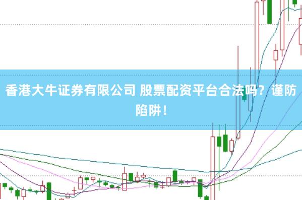 香港大牛证券有限公司 股票配资平台合法吗？谨防陷阱！
