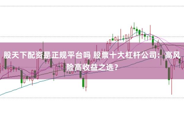 股天下配资是正规平台吗 股票十大杠杆公司：高风险高收益之选？