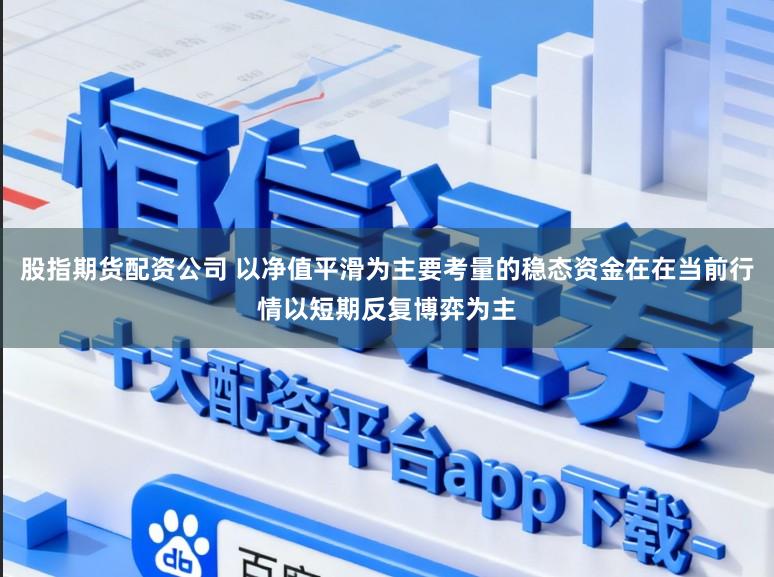 股指期货配资公司 以净值平滑为主要考量的稳态资金在在当前行情以短期反复博弈为主