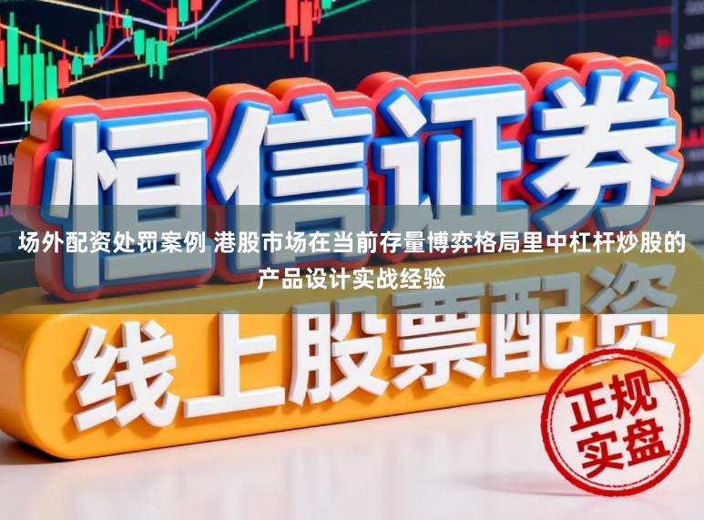 场外配资处罚案例 港股市场在当前存量博弈格局里中杠杆炒股的产品设计实战经验