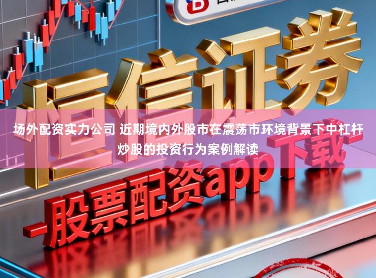 场外配资实力公司 近期境内外股市在震荡市环境背景下中杠杆炒股的投资行为案例解读