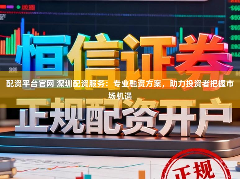 配资平台官网 深圳配资服务：专业融资方案，助力投资者把握市场机遇