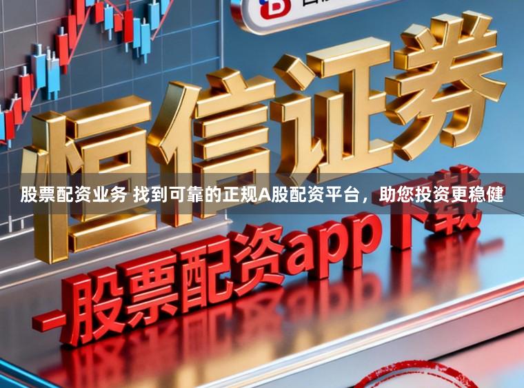 股票配资业务 找到可靠的正规A股配资平台，助您投资更稳健