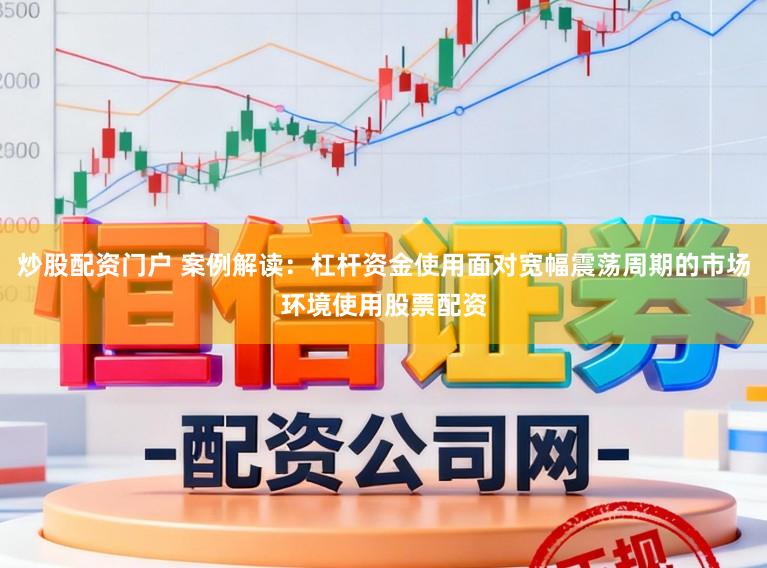炒股配资门户 案例解读：杠杆资金使用面对宽幅震荡周期的市场环境使用股票配资