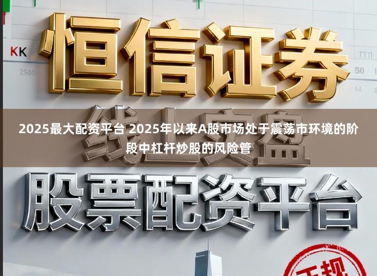 2025最大配资平台 2025年以来A股市场处于震荡市环境的阶段中杠杆炒股的风险管